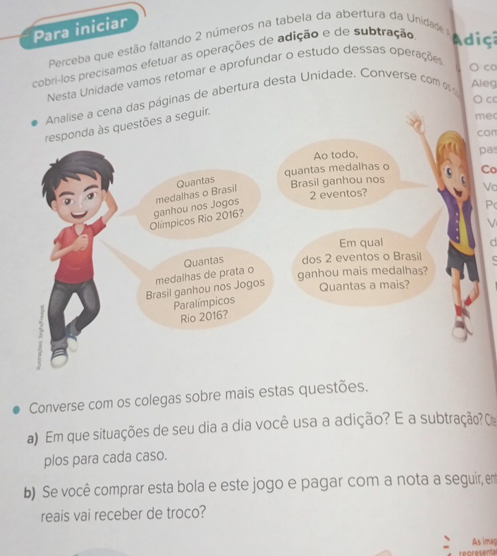 Para iniciar 
Perceba que estão faltando 2 números na tabela da abertura da Unidade a d 
cobri-los precisamos efetuar as operações de adição e de subtração 
Nesta Unidade vamos retomar e aprofundar o estudo dessas operações 
○ co 
○ cc 
das páginas de abertura desta Unidade. Converse com os 
Aleg 
mec 
con 
pas 
Co 
Va 
P 
V 
d 
Converse com os colegas sobre mais estas questões. 
a) Em que situações de seu dia a dia você usa a adição? E a subtração? C 
plos para cada caso. 
b) Se você comprar esta bola e este jogo e pagar com a nota a seguir, em 
reais vai receber de troco? 
As imag 
re n r e s ent