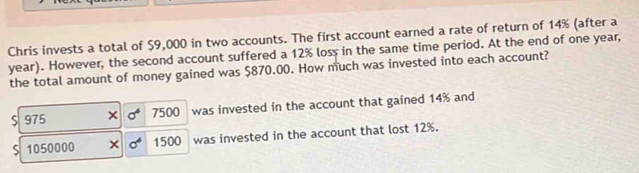 Chris invests a total of $9,000 in two accounts. The first account earned a rate of return of 14% (after a
year). However, the second account suffered a 12% loss in the same time period. At the end of one year,
the total amount of money gained was $870.00. How much was invested into each account?
S 975 × sigma^6 7500 was invested in the account that gained 14% and
S 1050000 × sigma^4 1500 was invested in the account that lost 12%.