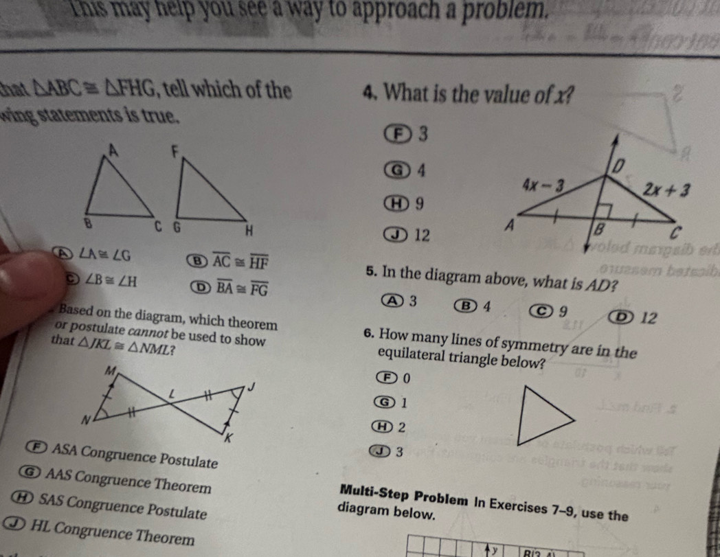 This may help you see a way to approach a problem.
that △ ABC≌ △ FHG , tell which of the 4. What is the value of x?
wing statements is true.
F3
G 4
H 9
D 12
A ∠ A≌ ∠ G B overline AC≌ overline HF 5. In the diagram above, what is AD?
∠ B≌ ∠ H D overline BA≌ overline FG
A 3 B 4 C9 D 12
Based on the diagram, which theorem 6. How many lines of symmetry are in the
that △ JKL≌ △ NML ?
or postulate cannot be used to show equilateral triangle below?
F0
⑥1
Ⓗ 2
①3
ASA Congruence Postulate
@ AAS Congruence Theorem diagram below.
Multi-Step Problem In Exercises 7-9, use the
H SAS Congruence Postulate
D HL Congruence Theorem
y Río