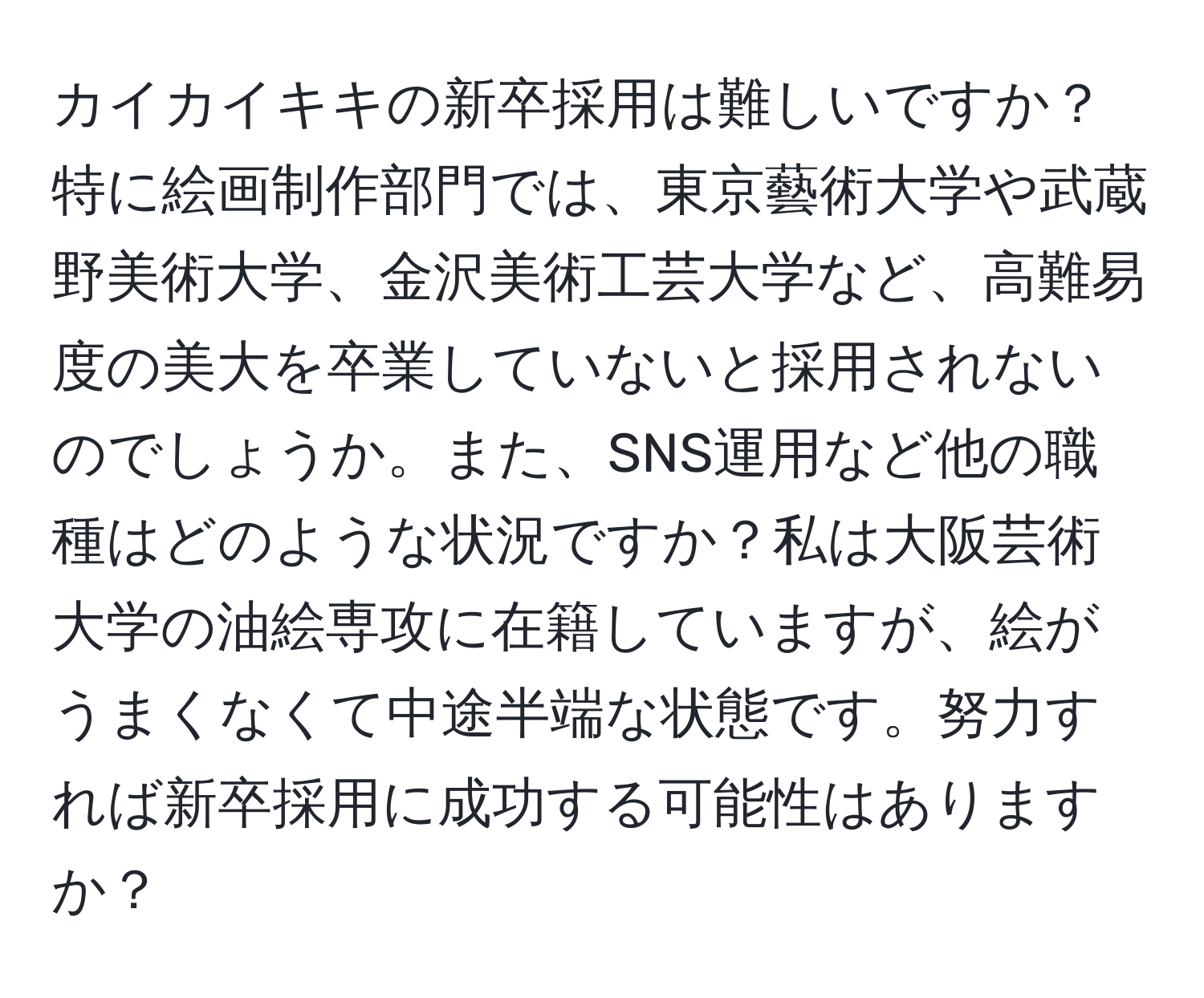 カイカイキキの新卒採用は難しいですか？特に絵画制作部門では、東京藝術大学や武蔵野美術大学、金沢美術工芸大学など、高難易度の美大を卒業していないと採用されないのでしょうか。また、SNS運用など他の職種はどのような状況ですか？私は大阪芸術大学の油絵専攻に在籍していますが、絵がうまくなくて中途半端な状態です。努力すれば新卒採用に成功する可能性はありますか？