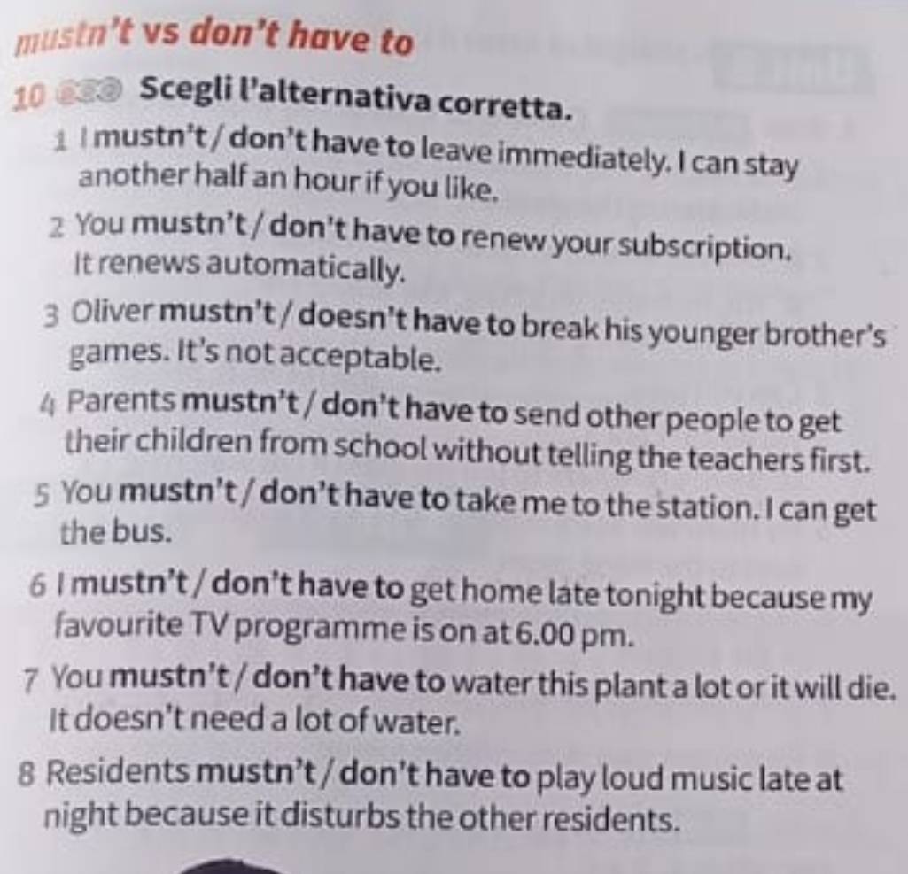 mustn’t vs don’t have to
10 ⑥3@ Scegli l'alternativa corretta.
1 I mustn’t / don’t have to leave immediately. I can stay
another half an hour if you like.
2 You mustn’t / don’t have to renew your subscription.
It renews automatically.
3 Oliver mustn’t / doesn’t have to break his younger brother’s
games. It’s not acceptable.
4 Parents mustn’t / don’t have to send other people to get
their children from school without telling the teachers first.
5 You mustn’t / don’t have to take me to the station. I can get
the bus.
6 I mustn’t / don’t have to get home late tonight because my
favourite TV programme is on at 6.00 pm.
7 You mustn’t / don’t have to water this plant a lot or it will die.
It doesn't need a lot of water.
8 Residents mustn’t / don’t have to play loud music late at
night because it disturbs the other residents.