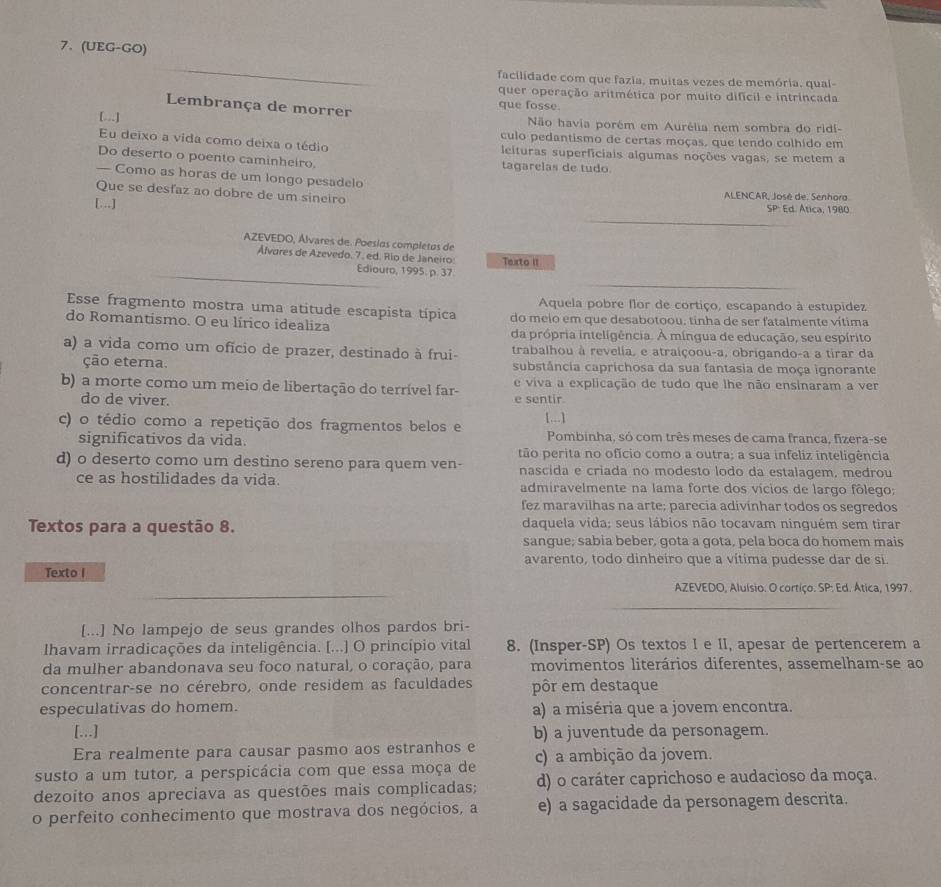 (UEG-GO)
facilidade com que fazia, muitas vezes de memória, qual-
quer operação aritmética por muito difícil e intrincada
Lembrança de morrer que fosse.
[...] Não havia porém em Aurélia nem sombra do ridi-
culo pedantismo de certas moças, que tendo colhido em
Eu deixo a vida como deixa o tédio leituras superficiais algumas noções vagas, se metem a
Do deserto o poento caminheiro. tagarelas de tudo
— Como as horas de um longo pesadelo SP
Que se desfaz ao dobre de um sineiro  ALENCAR, José de. Senhora
[...] Ed. Atica, 1980.
AZEVEDO, Álvares de. Poesías completas de
Álvares de Azevedo. 7. ed. Río de Janeiro Texrto II
Ediouro, 1995. p. 37
Aquela pobre flor de cortiço, escapando à estupidez
Esse fragmento mostra uma atitude escapista típica do meio em que desabotoou, tinha de ser fatalmente vítima
do Romantismo. O eu lírico idealiza da própria inteligência. A míngua de educação, seu espírito
a) a vida como um ofício de prazer, destinado à frui- trabalhou à revelia, e atraiçoou-a, obrigando-a a tirar da
ção eterna. substância caprichosa da sua fantasia de moça ignorante
b) a morte como um meio de libertação do terrível far- e sentir e viva a explicação de tudo que lhe não ensinaram a ver
do de viver.
c) o tédio como a repetição dos fragmentos belos e [...]
significativos da vida. Pombinha, só com très meses de cama franca, fizera-se
tão perita no ofício como a outra; a sua infeliz inteligência
d) o deserto como um destino sereno para quem ven- nascida e criada no modesto lodo da estalagem, medrou
ce as hostilidades da vida. admiravelmente na lama forte dos vícios de largo fôlego;
fez maravilhas na arte; parecia adivinhar todos os segredos
Textos para a questão 8. daquela vida; seus lábios não tocavam ninguém sem tirar
sangue; sabia beber, gota a gota, pela boca do homem mais
avarento, todo dinheiro que a vítima pudesse dar de si.
Texto I
AZEVEDO, Aluísio. O cortiço. SP: Ed. Ática, 1997.
[...] No lampejo de seus grandes olhos pardos bri-
Ilhavam irradicações da inteligência. [...] O princípio vital 8. (Insper-SP) Os textos I e II, apesar de pertencerem a
da mulher abandonava seu foco natural, o coração, para movimentos literários diferentes, assemelham-se ao
concentrar-se no cérebro, onde residem as faculdades pôr em destaque
especulativas do homem. a) a miséria que a jovem encontra.
[...] b) a juventude da personagem.
Era realmente para causar pasmo aos estranhos e
susto a um tutor, a perspicácia com que essa moça de c) a ambição da jovem.
dezoito anos apreciava as questões mais complicadas; d) o caráter caprichoso e audacioso da moça.
o perfeito conhecimento que mostrava dos negócios, a e) a sagacidade da personagem descrita.