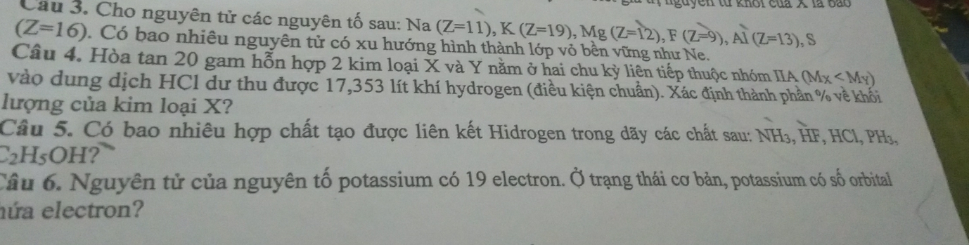 guyên từ khoi của X là bào
Câu 3. Cho nguyên tử các nguyên tố sau: Na (Z=11), K(Z=19), Mg(Z=12), F(Z=9), Al(Z=13), S
(Z=16) Có bao nhiêu nguyên tử có xu hướng hình thành lớp vỏ bền vững như Ne.
Câu 4. Hòa tan 20 gam hỗn hợp 2 kim loại X và Y nằm ở hai chu kỳ liên tiếp thuộc nhóm IIA (Mx
vào dung dịch HCl dư thu được 17,353 lít khí hydrogen (điều kiện chuẩn). Xác định thành phần % về khối
lượng của kim loại X?
Câu 5. Có bao nhiêu hợp chất tạo được liên kết Hidrogen trong dãy các chất sau: NH₃, HF, HCl, PH₃,
C2H5OH?
Câu 6. Nguyên tử của nguyên tố potassium có 19 electron. Ở trạng thái cơ bản, potassium có số orbital
nứa electron?