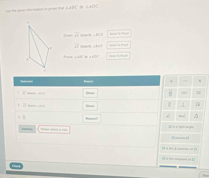 Use the given information to prove that △ ABC≌ △ ADC. 
Given: overline AC bisects ∠ BCD Send To Proof
overline AC bisects ∠ BAD Send To Proof 
Prove: △ ABC≌ △ ADC Send To Proof 
Statement Reason + × 
1 overline AC bisects ∠ BCD Given  □ /□   = 
2 overline AC bisects ∠ BAD Given 
| / overline AB
3
∠ m ∠ 
Reason? 
is a right angle 
Validate Please select a rule. 
bisects □
is the ⊥ bisector of □
is the midpoint of □
Check 
Sav