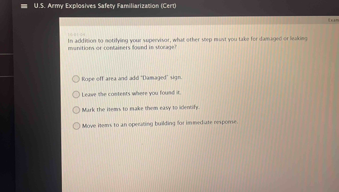 Army Explosives Safety Familiarization (Cert)
Exam
16-01-04
In addition to notifying your supervisor, what other step must you take for damaged or leaking
munitions or containers found in storage?
Rope off area and add "Damaged" sign.
Leave the contents where you found it.
Mark the items to make them easy to identify.
Move items to an operating building for immediate response.