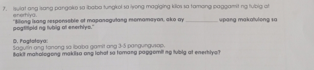 Isulat ang isang pangako sa ibaba tungkol sa iyong magiging kilos sa tamang paggamit ng tubig at 
enerhiya. 
"Bilang isang responsable at mapanagutang mamamayan, ako ay _upang makatulong sa 
pagtitipid ng tubig at enerhiya." 
D. Pagtataya: 
Sagutin ang tanong sa ibaba gamit ang 3-5 pangungusap. 
Bakit mahalagang makiisa ang lahat sa tamang paggamit ng tubig at enerhiya?