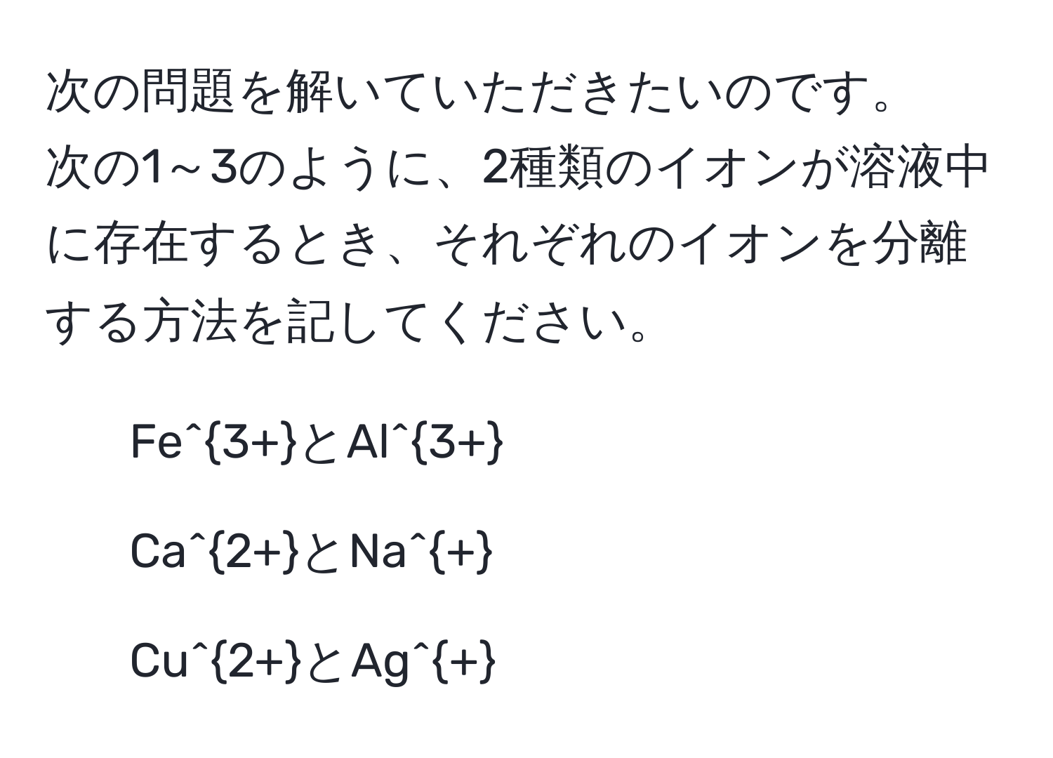 次の問題を解いていただきたいのです。 
次の1～3のように、2種類のイオンが溶液中に存在するとき、それぞれのイオンを分離する方法を記してください。 
1. Fe^(3+)とAl^(3+) 
2. Ca^(2+)とNa^+ 
3. Cu^(2+)とAg^+