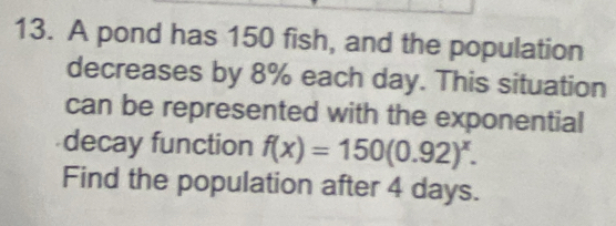 A pond has 150 fish, and the population 
decreases by 8% each day. This situation 
can be represented with the exponential 
decay function f(x)=150(0.92)^x. 
Find the population after 4 days.