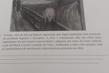 Grito, obra de Edvard Munch, representa uma fgura andrógina num momento 
de profunda angústia e desespero. A obra é considerada uma das obras mais 
importantes do movimento expressionista e adquiriu um status de icone cultural. 
a par da Mona Lisa de Leonardo da Vínci. Analisando a obra com atenção, liste 
as características do movimento expressionistas presentes na obra: 
_ 
_ 
_