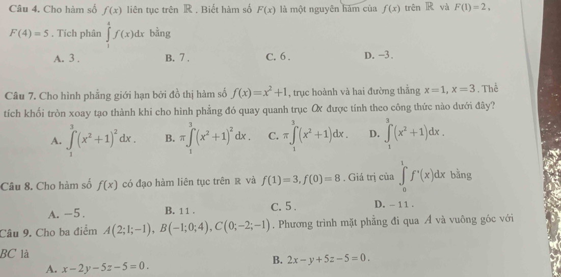 Cho hàm số f(x) liên tục trên R . Biết hàm số F(x) là một nguyên hàm của f(x) trên R và F(1)=2,
F(4)=5. Tích phân ∈tlimits _1^(4f(x)dx bằng
A. 3. B. 7. C. 6. D. -3.
Câu 7. Cho hình phẳng giới hạn bởi đồ thị hàm số f(x)=x^2)+1 , trục hoành và hai đường thắng x=1, x=3. Thể
tích khối tròn xoay tạo thành khi cho hình phẳng đó quay quanh trục Ox được tính theo công thức nào dưới đây?
A. ∈tlimits _1^(3(x^2)+1)^2dx. B. π ∈tlimits _1^(3(x^2)+1)^2dx. C. π ∈tlimits _1^(3(x^2)+1)dx. D. ∈tlimits _1^(3(x^2)+1)dx. 
Câu 8. Cho hàm số f(x) có đạo hàm liên tục trên R và f(1)=3, f(0)=8. Giá trị của ∈tlimits _0^(1f^,)(x)dx bằng
A. -5. B. 1 1 . C. 5. D. - 1 1 .
Câu 9. Cho ba điểm A(2;1;-1), B(-1;0;4), C(0;-2;-1). Phương trình mặt phẳng đi qua A và vuông góc với
BC là
A. x-2y-5z-5=0. 
B. 2x-y+5z-5=0.