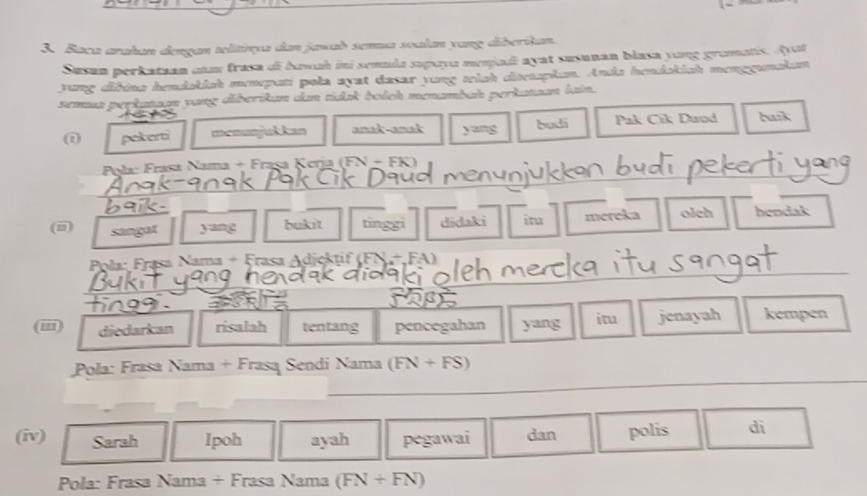 Baca arakan dengan telitiqa dan jawab sena soalan yang diberikan. 
Susun perkataan cam frasa di huwah ini semula supaya menjadi ayat susunan blasa yong gromatis. Ayot 
yung dibina hendakish menepati pola ayst dasar yung wich disetspłan. Anda hendakich menggunaken 
semua perkataon yung diberikan dan tiak bolch menambah perkatuan lain. 
(i pekerti menunjukkan anak-anak yang budi Pak Cik Dund buik 
Pola: Frasa Nama + Frașa Kerja (FN + FK) 
_ 
_ 
(i) sangat yang bukit tinggi didaki itu mereka olch hendak 
_ 
Pola: Frasa Nama + Frasa Adjcktif (FN+FA)
_ 
_ 
(iii) _diedarkan risalah tentang pencegahan yang itu jenayah kempen 
_ 
Pola: Frasa Nama + Frasa Sendi Nama (FN+FS)
(iv) Sarah Ipoh ayah pegawai dan polis di 
Pola: Frasa Nama + Frasa Nama (FN+FN)