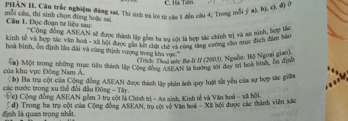 Hà Tiên.
PHÀN II. Câu trắc nghiệm đúng sai. Thí sinh trả lời từ câu 1 đến câu 4; Trong mỗi ý a), b), c), d) ở
mỗi câu, thí sinh chọn đúng hoặc sai.
Câu 1. Đọc đoạn tư liệu sau:
“Cộng đồng ASEAN sẽ được thành lập gồm ba trụ cột là hợp tác chính trị và an ninh, hợp tác
kinh tế và hợp tác văn hoá - xã hội được gắn kết chặt chẽ và cùng tăng cường cho mục đích đảm bảo
hoà bình, ổn định lâu dài và cùng thịnh vượng trong khu vực.”
(Trích: Thoả ước Ba-li II (2003), Nguồn: Bộ Ngoại giao).
a) Một trong những mục tiêu thành lập Cộng đồng ASEAN là hướng tới duy trì hoà bình, ổn định
của khu vực Đông Nam Á.
b) Ba trụ cột của Cộng đồng ASEAN được thành lập phản ánh quy luật tất yếu của sự hợp tác giữa
các nước trong xu thế đối đầu Đông - Tây.
c) Cộng đồng ASEAN gồm 3 trụ cột là Chính trị - An ninh, Kinh tế và Văn hoá - xã hội.
d) Trong ba trụ cột của Cộng đồng ASEAN, trụ cột về Văn hoá - Xã hội được các thành viên xác
định là quan trọng nhất.