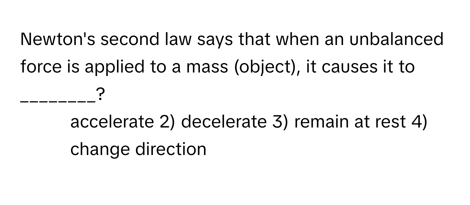 Newton's second law says that when an unbalanced force is applied to a mass (object), it causes it to ________?

1) accelerate 2) decelerate 3) remain at rest 4) change direction