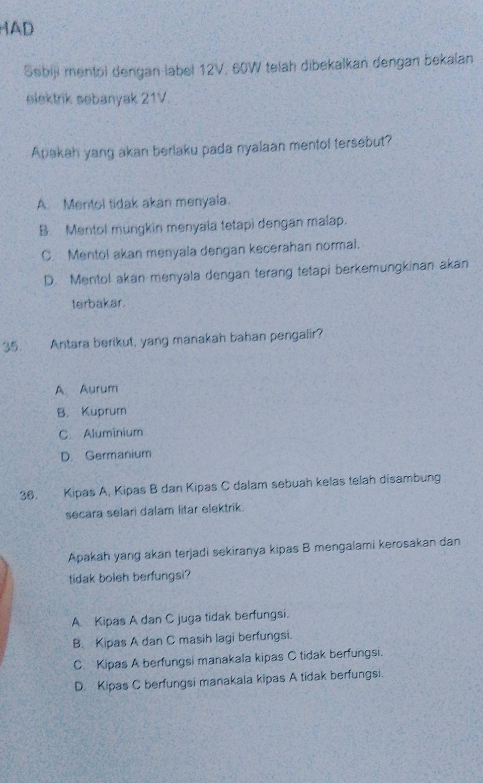 HAD
Sebiji mentol dengan label 12V, 60W telah dibekalkan dengan bekalan
elektrik sebanyak 21V.
Apakah yang akan berlaku pada nyalaan mentol tersebut?
A. Mentol tidak akan menyala.
BMentol mungkin menyaia tetapi dengan malap.
C. Mentol akan menyala dengan kecerahan normal.
D. Mentol akan menyala dengan terang tetapi berkemungkinan akan
terbakar.
35. Antara berikut, yang manakah bahan pengalir?
A. Aurum
B. Kuprum
C. Aluminium
D. Germanium
36. Kipas A, Kipas B dan Kipas C dalam sebuah kelas telah disambung
secara selari dalam litar elektrik.
Apakah yang akan terjadi sekiranya kipas B mengalami kerosakan dan
tidak boleh berfungsi?
A Kipas A dan C juga tidak berfungsi.
B. Kipas A dan C masih lagi berfungsi.
C. Kipas A berfungsi manakala kipas C tidak berfungsi.
D Kipas C berfungsi manakala kipas A tídak berfungsi.