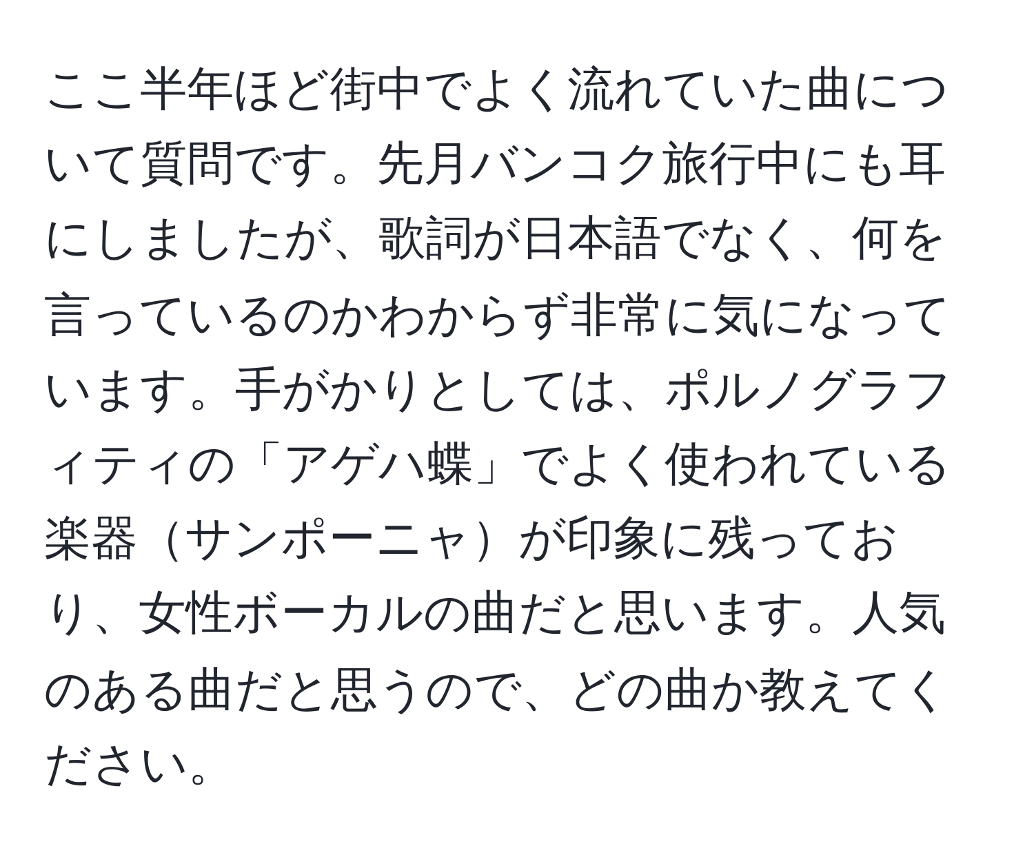 ここ半年ほど街中でよく流れていた曲について質問です。先月バンコク旅行中にも耳にしましたが、歌詞が日本語でなく、何を言っているのかわからず非常に気になっています。手がかりとしては、ポルノグラフィティの「アゲハ蝶」でよく使われている楽器サンポーニャが印象に残っており、女性ボーカルの曲だと思います。人気のある曲だと思うので、どの曲か教えてください。