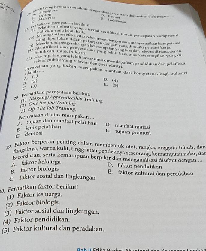 an kerj  Model yang berbasiskan siklus pengembangan sistem digunakan oleh negara
Malaysia n Jepang A Singapura
D. Irunel
E Indonesía
27. Perhatikan pernyataan berikut!
individu yang lebih baik
(1)  Pelatihan industri yang disertai sertifikasi untuk pencapaian kompeten
(2) Meningkatkan efektivitas rekrutmen dengan cara menyesuaikan kompetensi
yang diperlukan dalam pekerjaan dengan yang dimiliki pencari kerja.
(3) Mendorong pengembangan keterampılan yang luas dan relevan di masa depan.
(4) Identifikasi dan penyesuaian yang lebih baik atas keterampilan yang di
butuhkan untuk industri.
(5) Kesempatan yang lebih besar untuk mendapatkan pendidikan dan pelatihan
sektor publik yang relevan dengan industri.
Pernyataan yang bukan merupakan manfaat dari kompetensi bagi industri
adalah ....
B. (2) A. (1)
D. (4)
C. (3)
E. (5)
28. Perhatikan pernyataan berikut
(1) Magang/Apprenticeship Training.
(2) One the Job Training.
(3) Off The Job Training.
Pernyataan di atas merupakan ....
A. tujuan dan manfaat pelatihan D. manfaat mutasi
C. demosi B. jenis pelatihan
E. tujuan promosi
29. Faktor berperan penting dalam membentuk otot, rangka, anggota tubuh, dan
fungsinya, warna kulit, tinggi atau pendeknya seseorang, kemampuan nalar, dar
kecerdasan, serta kemampuan berpikir dan menganalisasi disebut dengan ....
A. faktor keluarga
D. faktor pendidikan
B. faktor biologis
E. faktor kultural dan peradaban
C. faktor sosial dan lingkungan
30. Perhatikan faktor berikut!
(1) Faktor keluarga.
(2) Faktor biologis.
(3) Faktor sosial dan lingkungan.
(4) Faktor pendidikan.
(5) Faktor kultural dan peradaban.