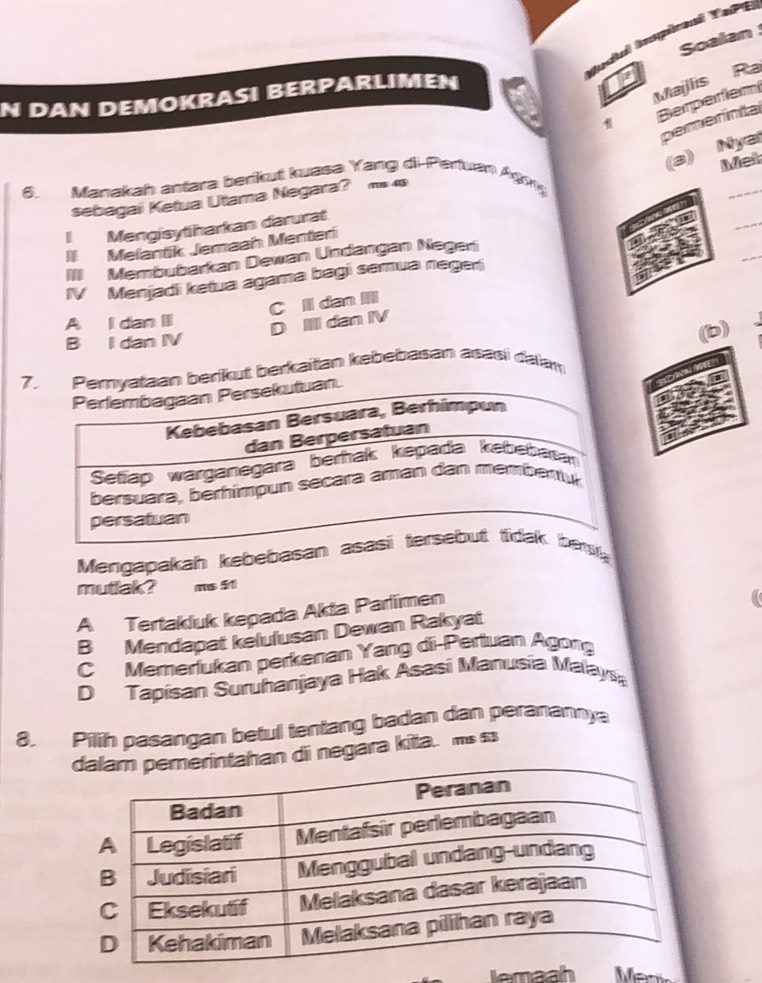 Soalan
Judal Imspicoaí YePE
N DAN DEMOKRASI BERPARLIMEN
Majlis Ra
Berperiem
pemerintal
(a) Nya
Met
6. Manakah antara berikut kuasa Yang di-Pertvan Agıg
_
_
sebagai Ketua Utama Negara? 1 4§
I Mengisytiharkan darurat
II Mefantik Jemaah Menteri
III Membubarkan Dewan Undangan Negeri
IV Menjadi ketua agama bagi semua negeri
_
C ll dan III
A I dan II
D II dan IV
B I dan IV
(b)
7berikut berkaitan kebebasan asasi dalan
Mengapakah kebebasan nl
mutlak? ms 51
A Tertakluk kepada Akta Parlimen
B Mendapat kelulusan Dewan Rakyat
C Memerlukan perkenan Yang di-Pertuan Agorg
D Tapisan Suruhanjaya Hak Asasi Manusia Malaya
8. Pilih pasangan betul tentang badan dan peranannya
d dii negara kitta. ms ss
lemaah Män