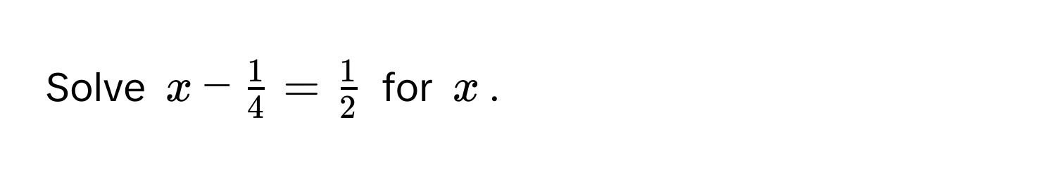 Solve $x -  1/4  =  1/2 $ for $x$.