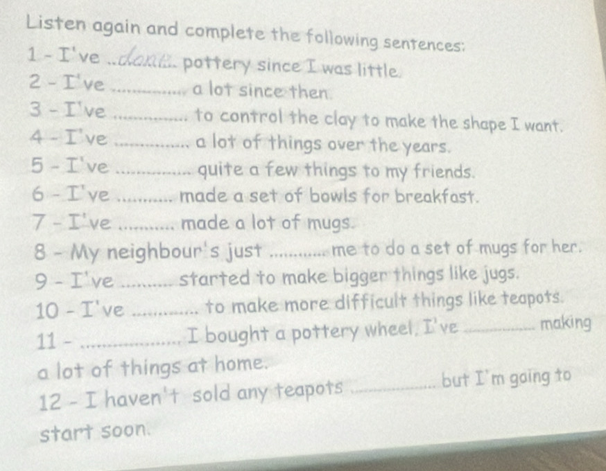 Listen again and complete the following sentences: 
1 - I've _pottery since I was little. 
2 - I've _a lot since then. 
3 - I've _to control the clay to make the shape I want. 
4 - I've _a lot of things over the years. 
5 - I've _quite a few things to my friends. 
6 - I've _made a set of bowls for breakfast. 
7 - I've _made a lot of mugs. 
8 - My neighbour's just .... ............ me to do a set of mugs for her. 
9 - I've _started to make bigger things like jugs. 
10 - I've _to make more difficult things like teapots. 
11 - _I bought a pottery wheel, I've _making 
a lot of things at home. 
12 - I haven't sold any teapots_ 
but I'm gaing to 
start soon.