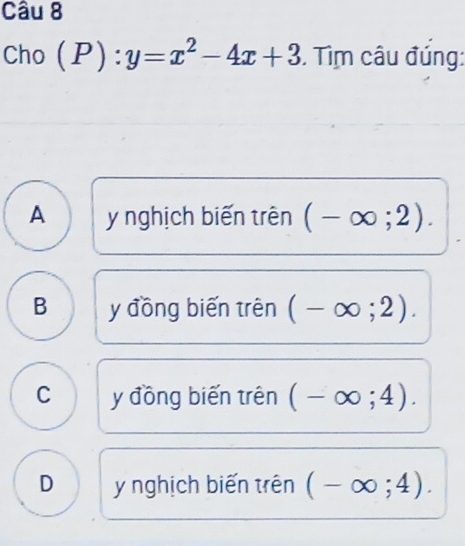 Cho ( I 1 y=x^2-4x+3. Tìm câu đúng:
A y nghịch biến trên (-∈fty ;2).
B y đồng biến trên (-∈fty ;2).
C y đồng biến trên (-∈fty ;4).
D y nghịch biến trên (-∈fty ;4).