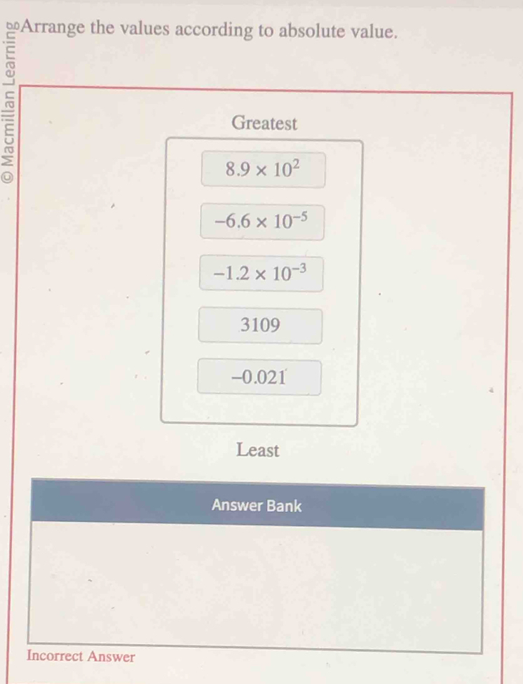 Arrange the values according to absolute value.
Greatest
8.9* 10^2
-6.6* 10^(-5)
-1.2* 10^(-3)
3109
-0.021
Least
Answer Bank
Incorrect Answer