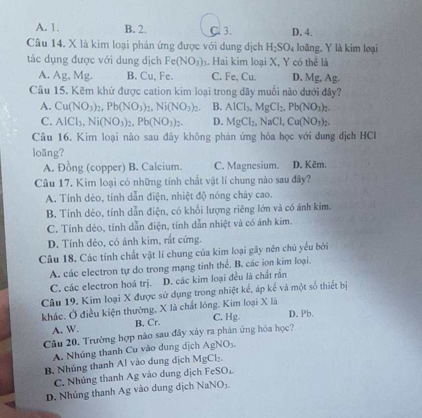 A. 1. B. 2. C. 3. D. 4.
Câu 14. X là kim loại phản ứng được với dung dịch H_2SO_4 loãng, Y là kim loại
tác dụng được với dung dịch Fe(NO_3)_3. Hai kim loại X, Y có thể là
A. Ag, Mg. B. Cu, Fe. C. Fe, Cu. D. Mg, Ag.
Câu 15. Kẽm khử được cation kim loại trong dãy muối nào dưới đây?
A. Cu(NO_3)_2,Pb(NO_3)_2,Ni(NO_3)_2. B. AICl_3,MgCl_2,Pb(NO_3)_2.
C. AICl_3,Ni(NO_3)_2,Pb(NO_3)_2. D. MgCl_2 .NaCl. Cu(NO_3)_2.
Câu 16. Kim loại nào sau đây không phản ứng hóa học với dung dịch HCl
loãng?
A. Đồng (copper) B. Calcium. C. Magnesium. D. Kêm.
Câu 17. Kim loại có những tính chất vật lí chung nào sau đây?
A. Tính dẻo, tính dẫn điện, nhiệt độ nóng chảy cao.
B. Tính dẻo, tính dẫn điện, có khối lượng riêng lớn và có ánh kim.
C. Tính dẻo, tính dẫn điện, tính dẫn nhiệt và có ánh kim.
D. Tính dẻo, có ánh kim, rất cứng.
Câu 18. Các tính chất vật lí chung của kim loại gây nên chủ yếu bởi
A. các electron tự do trong mạng tinh thể. B. các ion kim loại.
C. các electron hoá trị. D. các kim loại đều là chất rắn
Câu 19. Kim loại X được sử dụng trong nhiệt kế, áp kế và một số thiết bị
khác. Ở điều kiện thường, X là chất lỏng. Kim loại X là
A. W. B. Cr. C. Hg. D. Pb.
Câu 20. Trường hợp nào sau đây xảy ra phản ứng hóa học?
A. Nhúng thanh Cu vào dung dịch A gNO_3.
B. Nhúng thanh Al vào dung dịch MgCl₂.
C. Nhúng thanh Ag vào dung dịch FeSO₄.
D. Nhúng thanh Ag vào dung dịch NaNO₃.