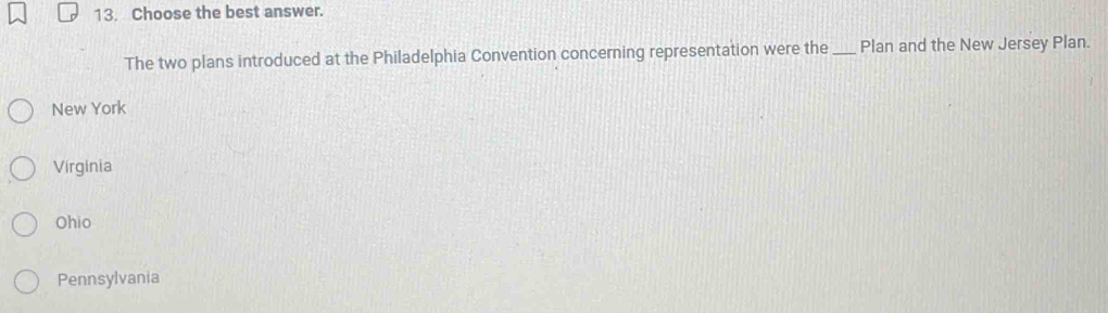 Choose the best answer.
The two plans introduced at the Philadelphia Convention concerning representation were the_ Plan and the New Jersey Plan.
New York
Virginia
Ohio
Pennsylvania