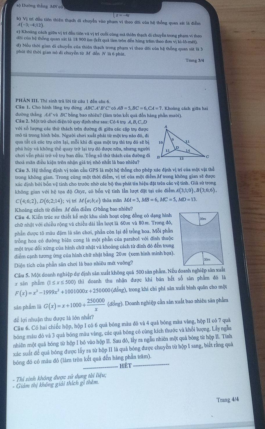 Đường thắng MN cô
z=-4t
b) Vị trí đầu tiên thiên thạch di chuyển vào phạm vị theo đõi của hệ thống quan sát là điểm
A(-3;-4;12)
c) Khoáng cách giữa vị trí đầu tiên và vị trí cuối cùng mã thiên thạch di chuyển trong phạm vi theo
đõi của hệ thống quan sát là 18 900 km (kết quả làm tròn đến hàng trăm theo đơn vị ki-lõ-mét).
d) Nếu thời gian di chuyển của thiên thạch trong phạm vì theo dõi của hệ thống quan sát là 3
phút thì thời gian nó di chuyển từ Môđến N là 6 phút.
Trang 3/4
PHÀN III. Thí sinh trả lời từ câu 1 đến câu 6.
Câu 1. Cho hình lăng trụ đứng ABC 'B'C '' có AB=5,BC=6,CA=7. Khoâng cách giữa hai
đường thắng AA' và BC bằng bao nhiêu? (làm tròn kết quả đến hàng phần mười).
Câu 2. Một trò chơi điện tử quy định như sau: Có 4 trụ A, B,C, D
với số lượng các thử thách trên đường đi giữa các cặp trụ được
mô tả trong hình bên. Người chơi xuất phát từ một trụ nào đó, đi
qua tất cả các trụ còn lại, mỗi khi đi qua một trụ thì trụ đó sẽ bị
phá hủy và không thể quay trở lại trụ đó được nữa, nhưng người
chơi vẫn phái trở về trụ ban đầu. Tổng số thử thách của đường đi
thoả mãn điều kiện trên nhận giá trị nhỏ nhất là bao nhiêu?
Câu 3. Hệ thống định vị toàn cầu GPS là một hệ thống cho phép xác định vị trí của một vật thể
trong không gian. Trong cùng một thời điểm, vị trí của một điểm M trong không gian sẽ được
xác định bởi bốn vệ tinh cho trước nhờ các bộ thu phát tín hiệu đặt trên các vệ tinh. Giả sử trong
không gian với hệ tọa độ Oxyz, có bốn vệ tinh lần lượt đặt tại các điểm A(3;1;0),B(3;6;6),
C(4;6;2),D(6;2;14); vị trí M(a;b;c) thỏa mãn MA=3,MB=6,MC=5,MD=13.
Khoảng cách từ điểm M đến điểm Obằng bao nhiêu?
Câu 4. Kiển trúc sư thiết kế một khu sinh hoạt cộng đồng có dạng hình
chữ nhật với chiều rộng và chiều dài lần lượt là 60m và 80m. Trong đó, 20m
phần được tô màu đậm là sân chơi, phần còn lại đề trồng hoa. Mỗi phần
trồng hoa có đường biên cong là một phần của parabol với đỉnh thuộc
một trục đối xứng của hình chữ nhật và khoảng cách từ đỉnh đó đến trung
điểm cạnh tương ứng của hình chữ nhật bằng 20 m (xem hình minh họa).
20m
Diện tích của phần sân chơi là bao nhiêu mét vuông?
Câu 5. Một doanh nghiệp dự định sản xuất không quá 500 sản phẩm. Nếu doanh nghiệp sản xuất
x sān phẩm (1≤ x≤ 500) thì doanh thu nhận được khi bán hết số sản phẩm đó là
F(x)=x^3-1999x^2+1001000x+250000 (đồng), trong khí chi phí sản xuất bình quân cho một
sân phẩm là G(x)=x+1000+ 250000/x  (đồng). Doanh nghiệp cần sản xuất bao nhiêu sản phẩm
để lợi nhuận thu được là lớn nhất?
Câu 6. Có hai chiếc hộp, hộp I có 6 quả bóng màu đỏ và 4 quả bóng màu vàng, hộp II có 7 quả
bóng màu đó và 3 quả bóng màu vàng, các quả bóng có cùng kích thước và khối lượng. Lấy ngẫu
nhiên một quả bóng từ hộp I bỏ vào hộp II. Sau đó, lấy ra ngẫu nhiên một quả bóng từ hộp II. Tính
xác suất để quả bóng được lấy ra từ hộp II là quả bóng được chuyển từ hộp I sang, biết rằng quả
bóng đó có màu đỏ (làm tròn kết quả đến hàng phần trăm).
_hét
- Thí sinh không được sử dụng tài liệu;
Giám thị không giải thích gì thêm.
Trang 4/4
