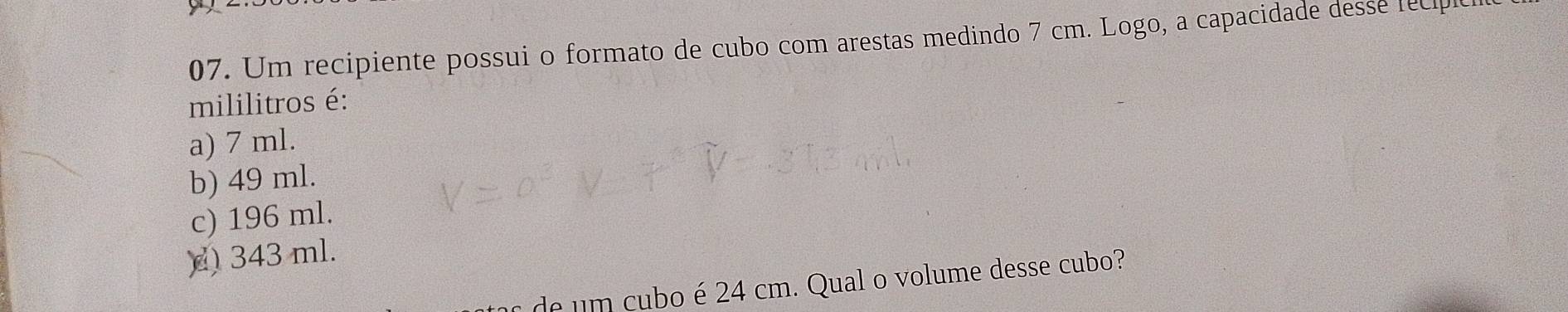 Um recipiente possui o formato de cubo com arestas medindo 7 cm. Logo, a capacidade desse fecp
mililitros é:
a) 7 ml.
b) 49 ml.
c) 196 ml.
)) 343 ml.
de um cubo é 24 cm. Qual o volume desse cubo?