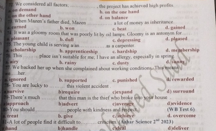 We considered all factors;
c y
a on demand _, the project has achieved high profits.
b. on the one hand
D on the other hand d. on balance
73. When Mazen’s father died, Mazen
a earned _a lot of money as inheritance.
b. won c. beat d. gained
74. It was a gloomy room that was poorly lit by oil lamps. Gloomy is an antonym for
a. pleasant b. dull d. pleased
c. depressing
75. The young child is serving a/an _as a carpenter.
a. scholarship b. apprenticeship c. hardship d. membership
76. This …… …place isn’t suitable for me; I have an allergy, especially in spring.
a. airy b. rainy c. dusty d. sunny
77. We backed her up when she complained about working conditions. This means
we….her.
n. ignored b. supported c. punished d. rewarded
78- You are lucky to _this violent accident .
1)survive b)require c)expand d) surround
79-There’s much _that this man is the thief who broke into your house
a)approach b)advert c)average d)evidence
80-You should _people with kindness and respect. (WB Test 6). treat b. give c. achieve d. overcome
81-A lot of people find it difficult to _ criticism. (Azhar Science 2^(nd) 2023)
a)hand b)handle c)deal d)deliver