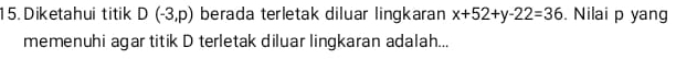 Diketahui titik D(-3,p) berada terletak diluar lingkaran x+52+y-22=36. Nilai p yang 
memenuhi agar titik D terletak diluar lingkaran adalah...