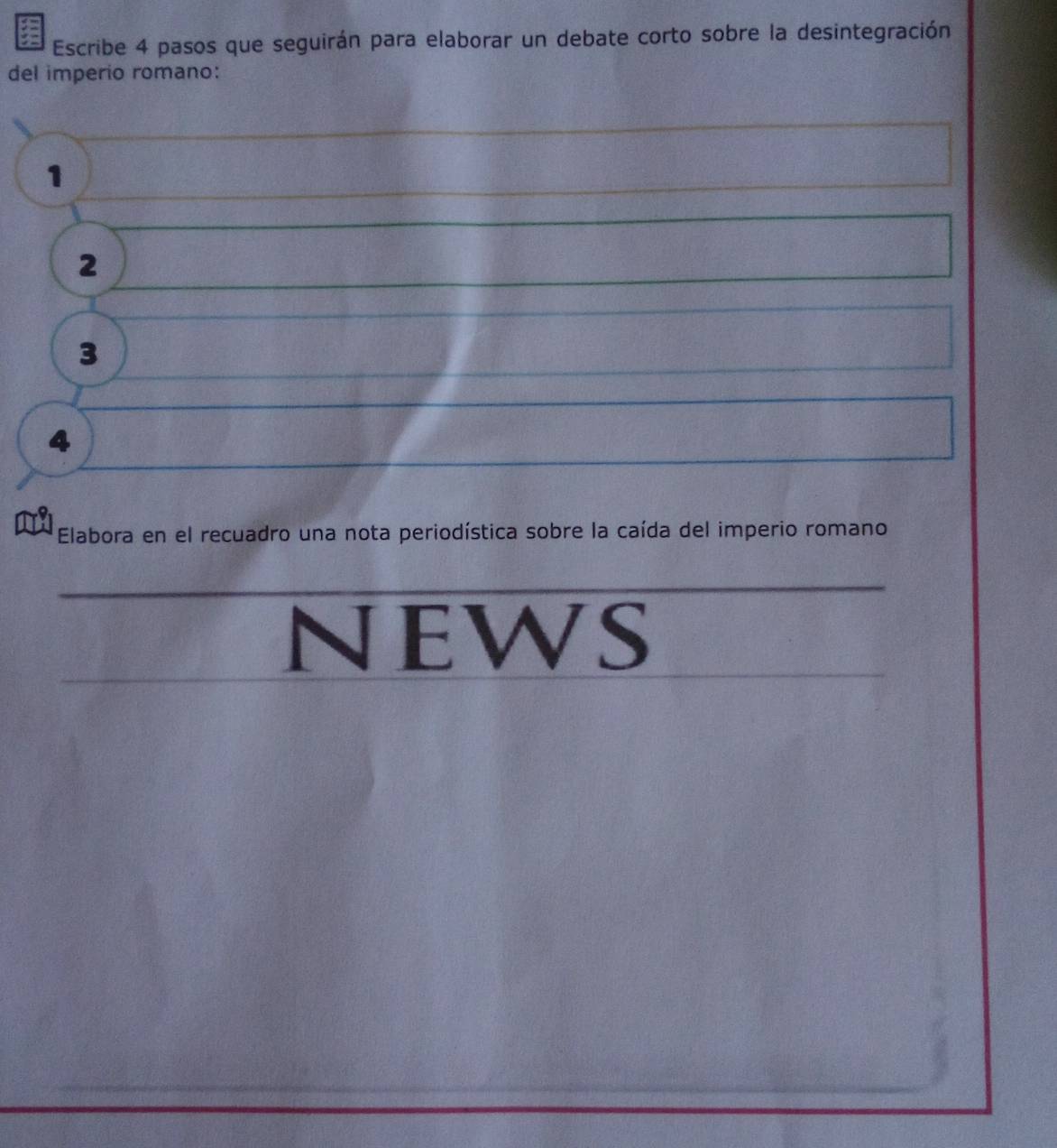 Escribe 4 pasos que seguirán para elaborar un debate corto sobre la desintegración 
del imperio romano:
1
2
3
4
Elabora en el recuadro una nota periodística sobre la caída del imperio romano 
NEwS