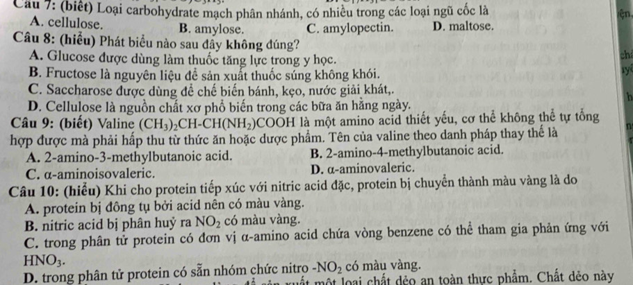 (biết) Loại carbohydrate mạch phân nhánh, có nhiều trong các loại ngũ cốc là
ện
A. cellulose. B. amylose. C. amylopectin. D. maltose.
Câu 8: (hiểu) Phát biểu nào sau đầy không đúng?
A. Glucose được dùng làm thuốc tăng lực trong y học.
ch
B. Fructose là nguyên liệu để sản xuất thuốc súng không khói.
y
C. Saccharose được dùng đề chế biến bánh, kẹo, nước giải khát,.
h
D. Cellulose là nguồn chất xơ phổ biến trong các bữa ăn hằng ngày.
Câu 9: (biết) Valine (CH_3)_2CH-CH(NH_2) SCOOH là một amino acid thiết yếu, cơ thể không thể tự tổng
hợp được mà phải hấp thu từ thức ăn hoặc dược phẩm. Tên của valine theo danh pháp thay thế là n
A. 2 -amino- 3 -methylbutanoic acid. B. 2 -amino- 4 -methylbutanoic acid.
C. α-aminoisovaleric. D. α-aminovaleric.
Câu 10: (hiểu) Khi cho protein tiếp xúc với nitric acid đặc, protein bị chuyển thành màu vàng là do
A. protein bị đông tụ bởi acid nên có màu vàng.
B. nitric acid bị phân huỷ ra NO_2 có màu vàng.
C. trong phân tử protein có đơn vị α -amino acid chứa vòng benzene có thể tham gia phản ứng với
HNO_3.
D. trong phân tử protein có sẵn nhóm chức nitro -NO_2 có màu vàng.
. một loại chất dẻo an toàn thực phẩm. Chất dẻo này