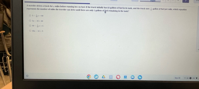 A traveler drives a truck for 2 miles before running low on fuel. If the truck initially has 60 gallons of fuel in its tank, and the truck uses  1/8 
represents the number of miles the traveler cam drive until there are only 5 gallons of fuel remaining in the tank? gallom of fuel per mile, which equation
5- 1/13 x=60
5x-16=60
60- 1/16 x=5
60x-16=5
Sep 28 11:30