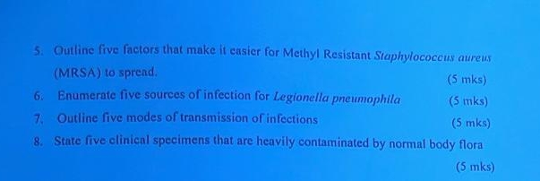 Outline five factors that make it easier for Methyl Resistant Staphylococcus aureus 
(MRSA) to spread. (5 mks) 
6. Enumerate five sources of infection for Legionella pneumophila (5 mks) 
7. Outline five modes of transmission of infections (5 mks) 
8. State five clinical specimens that are heavily contaminated by normal body flora 
(5 mks)