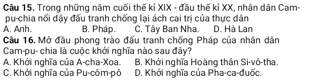 Trong những năm cuối thế kỉ XIX - đầu thế kỉ XX, nhân dân Cam-
pu-chia nổi dậy đấu tranh chống lại ách cai trị của thực dân
A. Anh. B. Pháp. C. Tây Ban Nha. D. Hà Lan
Câu 16.Mở đầu phong trào đấu tranh chống Pháp của nhân dân
Cam-pu- chia là cuộc khởi nghĩa nào sau đây?
A. Khởi nghĩa của A-cha-Xoa. B. Khởi nghĩa Hoàng thân Si-vô-tha.
C. Khởi nghĩa của Pu-côm-pô D. Khởi nghĩa của Pha-ca-đuốc.