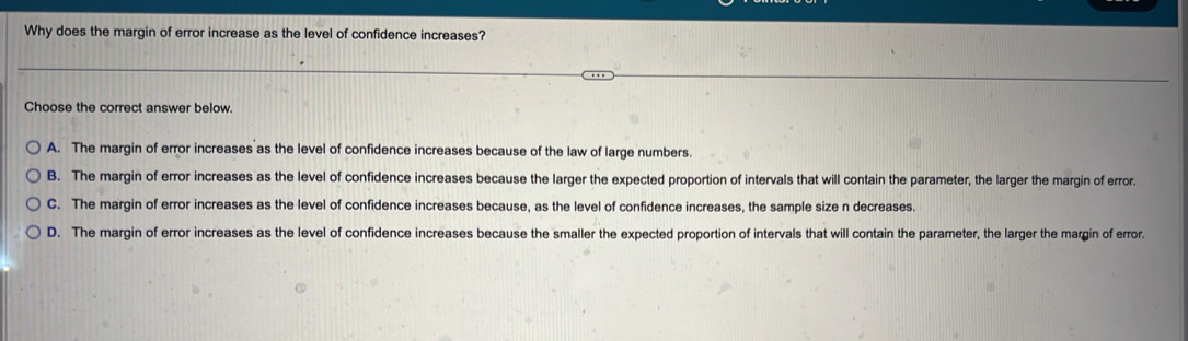 Why does the margin of error increase as the level of confidence increases?
Choose the correct answer below.
A. The margin of error increases as the level of confidence increases because of the law of large numbers.
B. The margin of error increases as the level of confidence increases because the larger the expected proportion of intervals that will contain the parameter, the larger the margin of error.
C. The margin of error increases as the level of confidence increases because, as the level of confidence increases, the sample size n decreases.
D. The margin of error increases as the level of confidence increases because the smaller the expected proportion of intervals that will contain the parameter, the larger the margin of error.