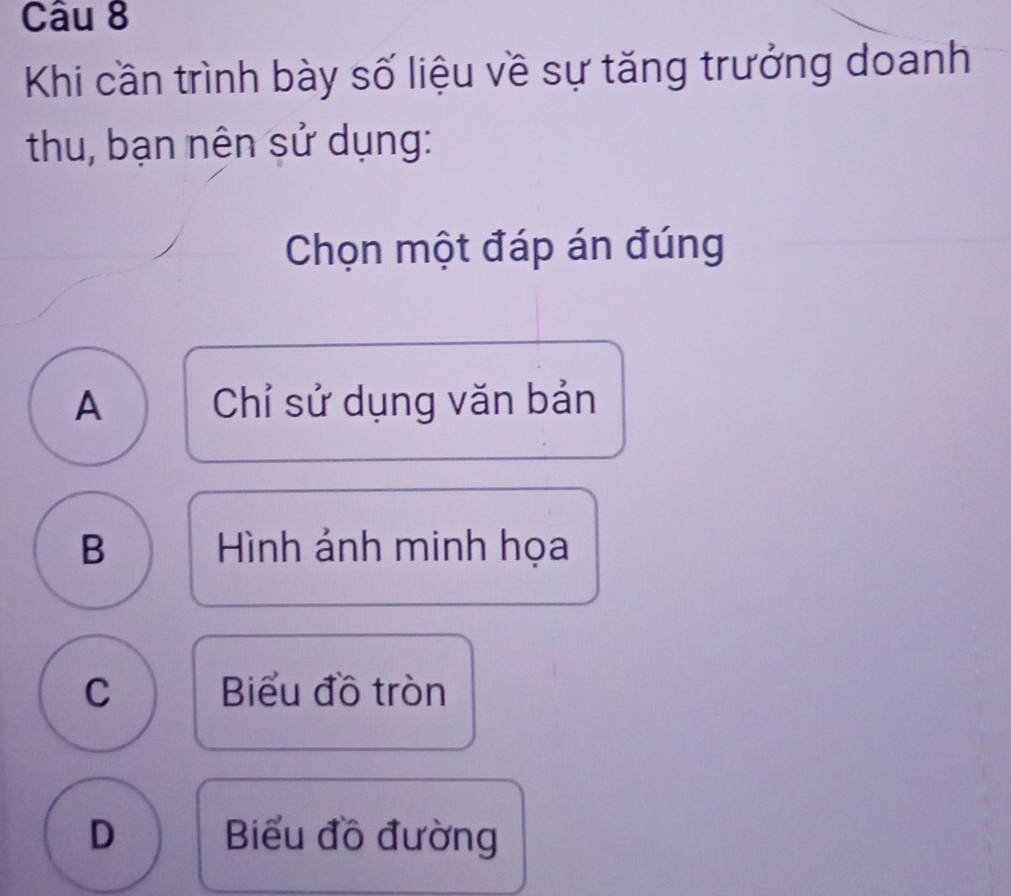 Khi cần trình bày số liệu về sự tăng trưởng doanh
thu, bạn nên sử dụng:
Chọn một đáp án đúng
A Chỉ sử dụng văn bản
B Hình ảnh minh họa
C Biểu đồ tròn
D Biểu đồ đường