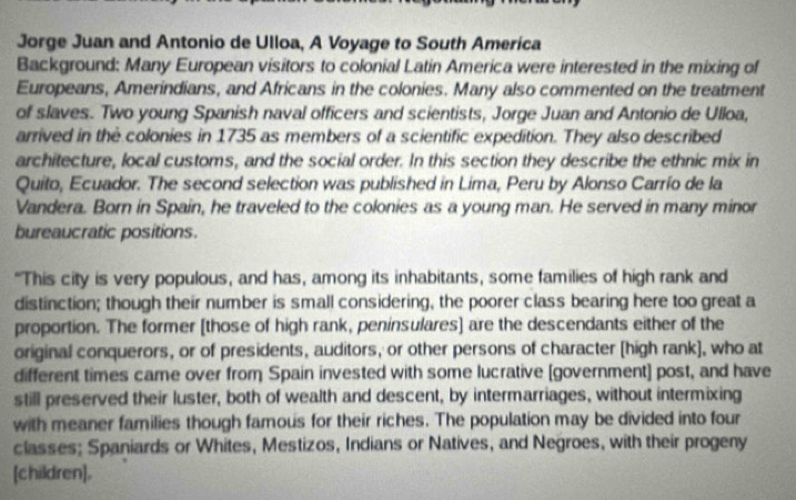 Jorge Juan and Antonio de Ulloa, A Voyage to South America 
Background: Many European visitors to colonial Latin America were interested in the mixing of 
Europeans, Amerindians, and Africans in the colonies. Many also commented on the treatment 
of slaves. Two young Spanish naval officers and scientists, Jorge Juan and Antonio de Ulloa, 
arrived in the colonies in 1735 as members of a scientific expedition. They also described 
architecture, local customs, and the social order. In this section they describe the ethnic mix in 
Quito, Ecuador. The second selection was published in Lima, Peru by Alonso Carrío de la 
Vandera. Born in Spain, he traveled to the colonies as a young man. He served in many minor 
bureaucratic positions. 
"This city is very populous, and has, among its inhabitants, some families of high rank and 
distinction; though their number is small considering, the poorer class bearing here too great a 
proportion. The former [those of high rank, peninsulares] are the descendants either of the 
original conquerors, or of presidents, auditors, or other persons of character [high rank], who at 
different times came over from Spain invested with some lucrative [government] post, and have 
still preserved their luster, both of wealth and descent, by intermarriages, without intermixing 
with meaner families though famous for their riches. The population may be divided into four 
classes; Spaniards or Whites, Mestizos, Indians or Natives, and Negroes, with their progeny 
[children]。