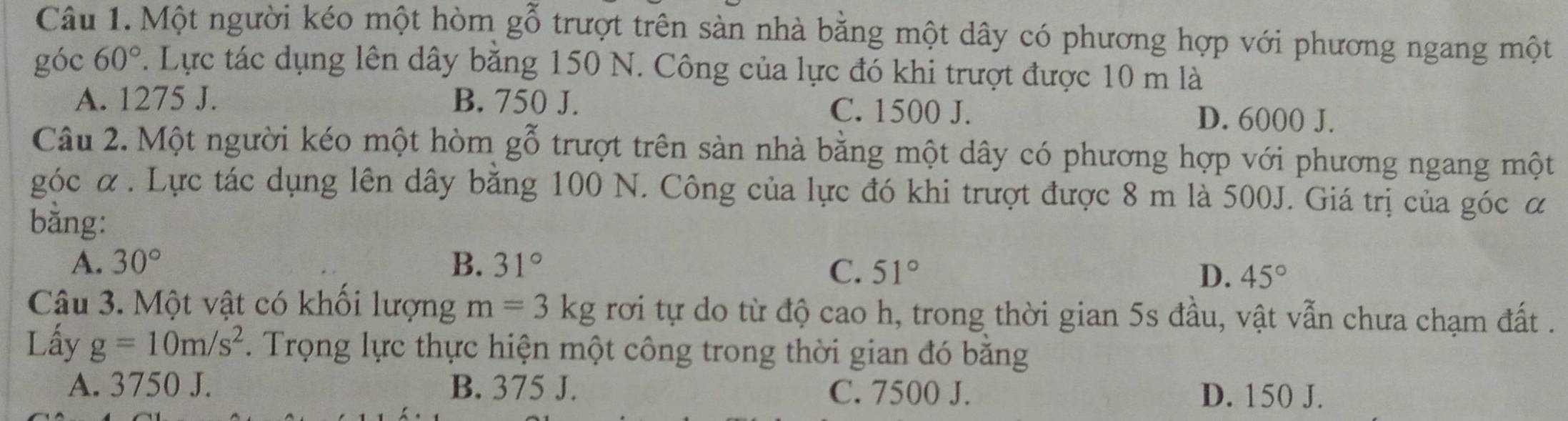 Một người kéo một hòm gỗ trượt trên sàn nhà bằng một dây có phương hợp với phương ngang một
góc 60°. Lực tác dụng lên dây bằng 150 N. Công của lực đó khi trượt được 10 m là
A. 1275 J. B. 750 J. C. 1500 J. D. 6000 J.
Câu 2. Một người kéo một hòm ≤slant gỗ trượt trên sàn nhà bằng một dây có phương hợp với phương ngang một
góc α. Lực tác dụng lên dây bằng 100 N. Công của lực đó khi trượt được 8 m là 500J. Giá trị của góc α
bằng:
A. 30° B. 31° C. 51° D. 45°
Câu 3. Một vật có khổi lượng m=3kg rơi tự do từ độ cao h, trong thời gian 5s đầu, vật vẫn chưa chạm đất .
Lấy g=10m/s^2. Trọng lực thực hiện một công trong thời gian đó băng
A. 3750 J. B. 375 J. C. 7500 J. D. 150 J.