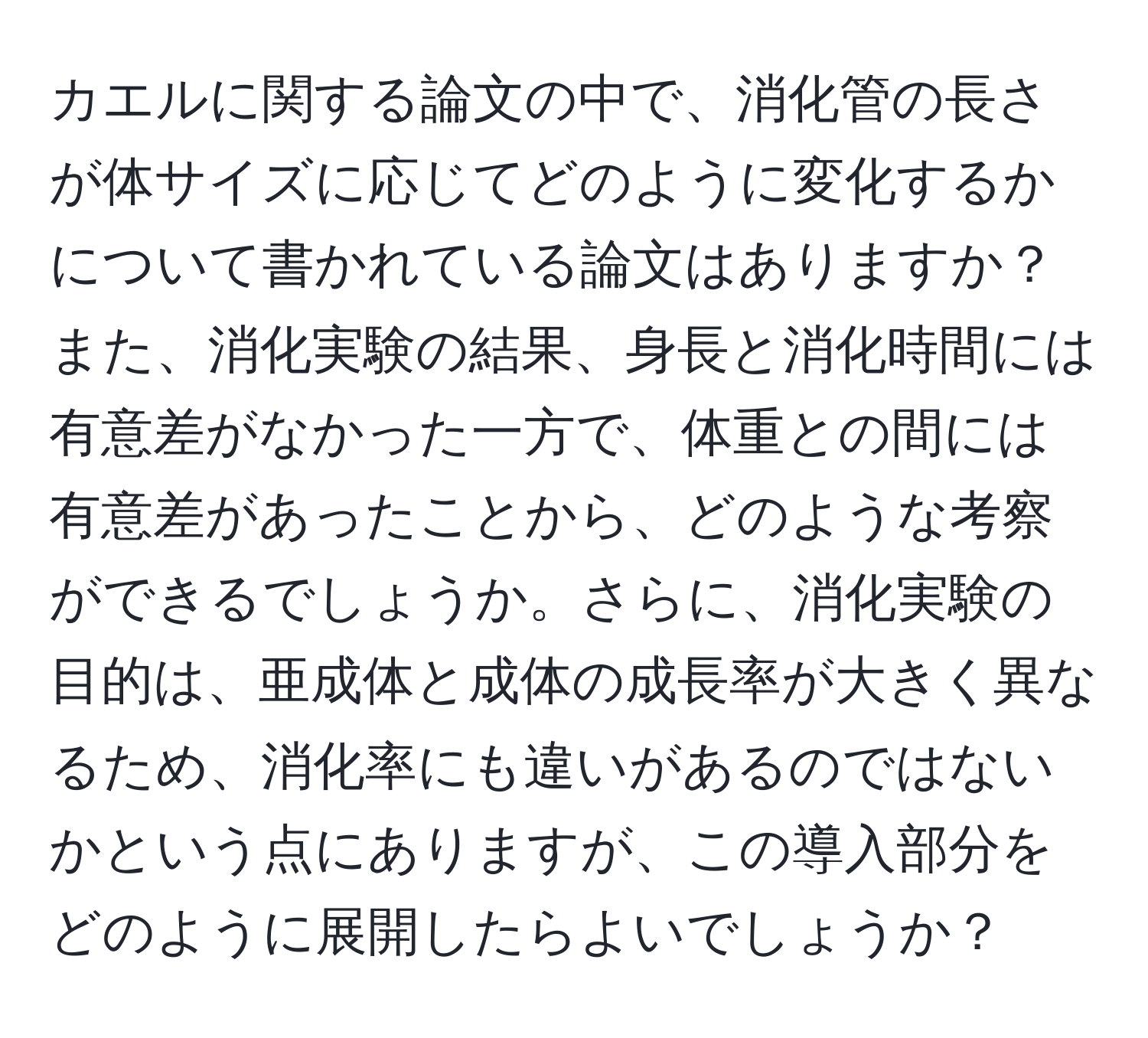 カエルに関する論文の中で、消化管の長さが体サイズに応じてどのように変化するかについて書かれている論文はありますか？また、消化実験の結果、身長と消化時間には有意差がなかった一方で、体重との間には有意差があったことから、どのような考察ができるでしょうか。さらに、消化実験の目的は、亜成体と成体の成長率が大きく異なるため、消化率にも違いがあるのではないかという点にありますが、この導入部分をどのように展開したらよいでしょうか？