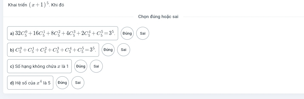 Khai triển (x+1)^5. Khi đó
Chọn đúng hoặc sai
a) 32C_5^(0+16C_5^1+8C_5^2+4C_5^3+2C_5^4+C_5^5=3^5). Đúng Sai
b) C_5^(0+C_5^1+C_5^2+C_5^3+C_5^4+C_5^5=3^5). Đúng Sai
c) Số hạng không chứa x là 1 Đúng Sai
d) Hệ số của x^4 là 5 Đúng Sai