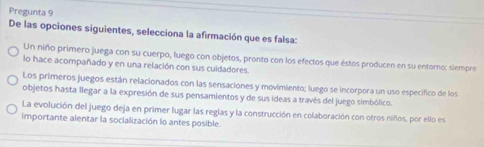 Pregunta 9
De las opciones siguientes, selecciona la afirmación que es falsa:
Un niño primero juega con su cuerpo, luego con objetos, pronto con los efectos que éstos producen en su entorno; siempre
lo hace acompañado y en una relación con sus cuidadores.
Los primeros juegos están relacionados con las sensaciones y movimiento; luego se incorpora un uso específico de los
objetos hasta llegar a la expresión de sus pensamientos y de sus ideas a través del juego simbólico.
La evolución del juego deja en primer lugar las reglas y la construcción en colaboración con otros niños, por ello es
importante alentar la socialización lo antes posible.