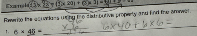 Example :(3)* 23=(3* 20)+(3* 3)=60+9-0.5
Rewrite the equations using the distributive property and find the answer. 
1. 6* 46=
_