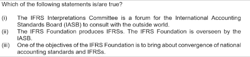 Which of the following statements is/are true?
(i) The IFRS Interpretations Committee is a forum for the International Accounting
Standards Board (IASB) to consult with the outside world.
(ii) The IFRS Foundation produces IFRSs. The IFRS Foundation is overseen by the
IASB.
(iii) One of the objectives of the IFRS Foundation is to bring about convergence of national
accounting standards and IFRSs.