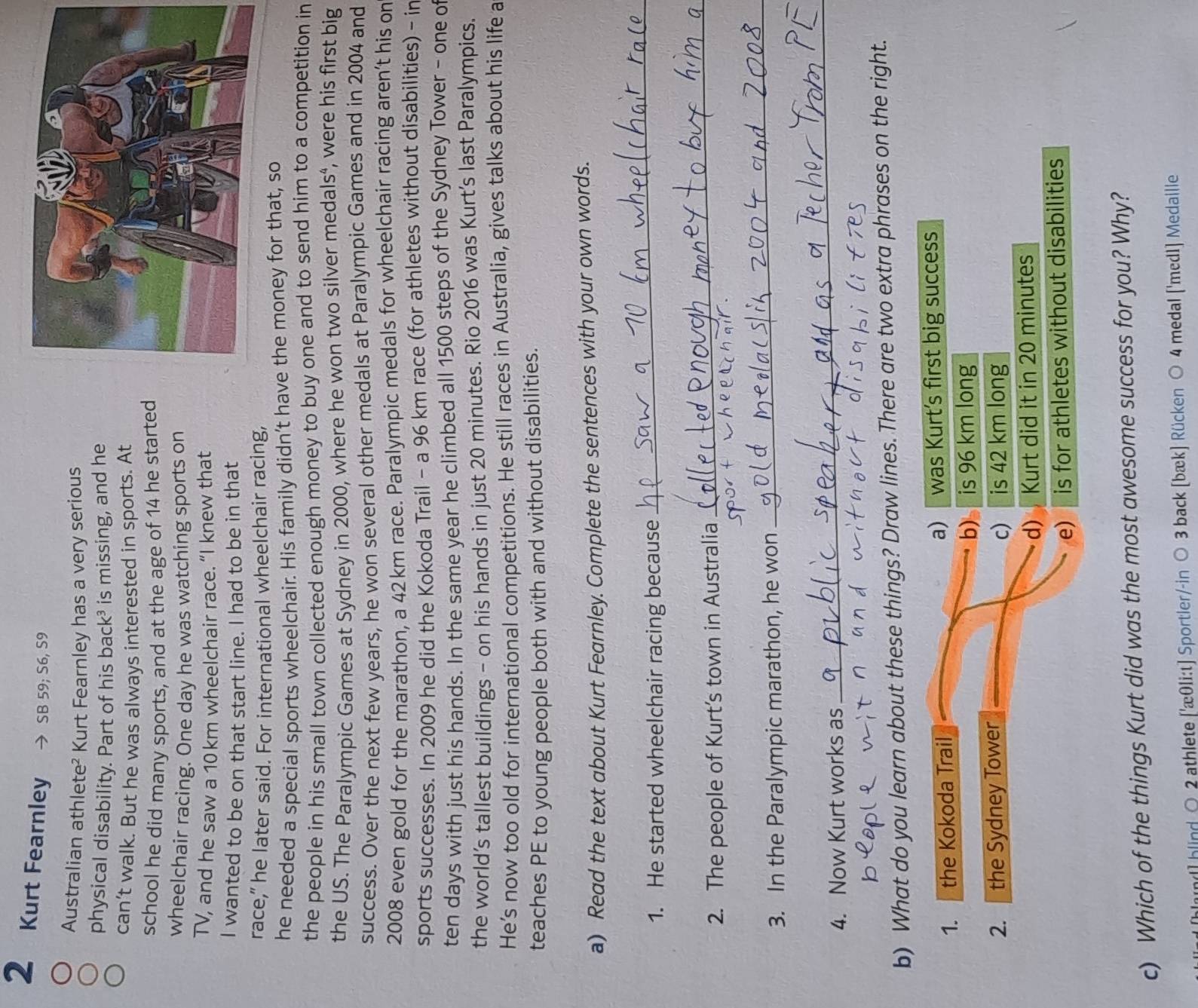 Kurt Fearnley SB 59; S6, S9
Australian athlete² Kurt Fearnley has a very serious
physical disability. Part of his back³ is missing, and he
can’t walk. But he was always interested in sports. At
school he did many sports, and at the age of 14 he started
wheelchair racing. One day he was watching sports on
TV, and he saw a 10km wheelchair race. “I knew that
I wanted to be on that start line. I had to be in that
race,” he later said. For international wheelchair racing,
he needed a special sports wheelchair. His family didn’t have the money for that, so
the people in his small town collected enough money to buy one and to send him to a competition in
the US. The Paralympic Games at Sydney in 2000, where he won two silver medals⁴, were his first big
success. Over the next few years, he won several other medals at Paralympic Games and in 2004 and
2008 even gold for the marathon, a 42 km race. Paralympic medals for wheelchair racing aren’t his on
sports successes. In 2009 he did the Kokoda Trail - a 96 km race (for athletes without disabilities) - in
ten days with just his hands. In the same year he climbed all 1500 steps of the Sydney Tower - one of
the world’s tallest buildings - on his hands in just 20 minutes. Rio 2016 was Kurt's last Paralympics.
He’s now too old for international competitions. He still races in Australia, gives talks about his life a
teaches PE to young people both with and without disabilities.
a) Read the text about Kurt Fearnley. Complete the sentences with your own words.
1. He started wheelchair racing because
_
2. The people of Kurt’s town in Australia
_
3. In the Paralympic marathon, he won
_
4. Now Kurt works as
_
b) What do you learn about these things? Draw lines. There are two extra phrases on the right.
1. the Kokoda Trail a) 「 was Kurt's first big success
b)  is 96 km long
2. the Sydney Tower
c) is 42 km long
d)  Kurt did it in 20 minutes
e) is for athletes without disabilities
c) Which of the things Kurt did was the most awesome success for you? Why?
ll blind Q 2 athlete ['æ0li:t] Sportler/-in ○ 3 back [bæk] Rücken ○ 4 medal ['med1] Medallle