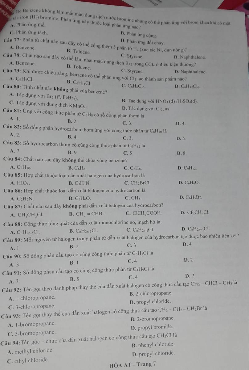 ang!
OH NYO
6 76: Benzene không làm mất màu dung dịch nước bromine nhưng có thể phân ứng với brom khan khi có mặt
tác iron (III) bromine. Phân ứng này thuộc loại phản ứng nào?
A. Phân ứng thế
C. Phân ứng tách.
B. Phân ứng cộng
D. Phân ứng đốt cháy
Câu 77: Phân tử chất nào sau đây có thể cộng thêm 5 phân tử H_2 (xúc tác Ni, đun nóng)?
A. Benzene
B. Toluene. C. Styrene. D. Naphthalene.
Câu 78: Chất nào sau đây có thể làm nhạt màu dung dịch Brị trong CCL ở điều kiện thường?
A. Benzene. B. Toluene. C. Styrene. D. Naphthalene.
Câu 79: Khi được chiếu sáng, benzene có thể phản ứng với Cl_2 tạo thành sản phẩm nảo?
A. C_6H_5Cl. B. C_6H_11Cl. C. C_6H_6Cl_6 D. C₆H₁2Cl₆.
Câu 80: Tính chất nào không phải của benzene?
A. Tác dụng với Br (t° , FcBr₃). B. Tác dụng với HNO₃ (đ) /H_2SO_4(d)
C. Tác dụng với dung dịch KMnO₄. D. Tác dụng với Cl_2, as
Câu 81: Ứng với công thức phân tử C7H₈ có số đồng phân thơm là
A. 1 B. 2. C. 3. D. 4.
Câu 82: Số đồng phân hydrocarbon thơm ứng với công thức phần tử CgHị là
A. 2. B. 4. C. 3. D. 5.
Câu 83: Số hydrocarbon thơm có cùng công thức phân tử C_9H_12l_a
A. 7 B. 9 C. 5 D. 8
Câu 84: Chất nào sau đây không thể chứa vòng benzene?
A. C_8H_10 B. C₆Hs C. C_8H_8. D. ( C_9H_12.
Câu 85: Hợp chất thuộc loại dẫn xuất halogen của hydrocarbon là
A. HIO_4 B. C_3H_3N C. CH₂BrCl. D. C₆H₆O.
Câu 86: Hợp chất thuộc loại dẫn xuất halogen của hydrocarbon là
A. C_2H_7N. B. C_2H_6O. C. CH_4. D. C_6H_5Br.
Câu 87: Chất nào sau đây không phải dẫn xuất halogen của hydrocarbon?
A. CH_3CH_2Cl. B. CH_2=CHBr. C. CICH ,COOH. D. CF_3CH_2Cl.
Câu 88: Công thức tổng quát của dẫn xuất monochlorine no, mạch hở là:
A. C_nH_2n-5Cl. B. C_nH_2n-3Cl. C. C_nH_2n-1Cl. D. C_nH_2n+1Cl.
Câu 89: : Mỗi nguyên tử halogen trong phân tử dẫn xuất halogen của hydrocarbon tạo được bao nhiêu liên kết?
A. l B. 2 C. 3
D. 4
Câu 90: Số đồng phân cấu tạo có cùng công thức phân tử C₃H₇Cl là
A. 3 B. 1 C. 4 D. 2
Câu 91: Số đồng phân cấu tạo có cùng công thức phân từ ( C_4H_9Cl là
A. 3
B. 5 C. 4 D. 2
Câu 92: Tên gọi theo danh pháp thay thế của dẫn xuất halogen có công thức cấu tạo CH_3-CHCl-CH_3 là
A. 1-chloropropane. B. 2-chloropropane.
C. 3-chloropropane. D. propyl chloride.
Câu 93: Tên gọi thay thế của dẫn xuất halogen có công thức cấu tạo CH_3-CH_2-CH_2Br là
A. 1-bromopropane. B. 2-bromopropane.
C. 3-bromopropane. D. propyl bromide.
Câu 94:Tên gốc - chức của dẫn xuất halogen có công thức cấu tạo CH₃Cl là
A. methyl chloride. B. phenyl chloride.
C. ethyl chloride. D. propyl chloride.
HÓA AT - Trang 7