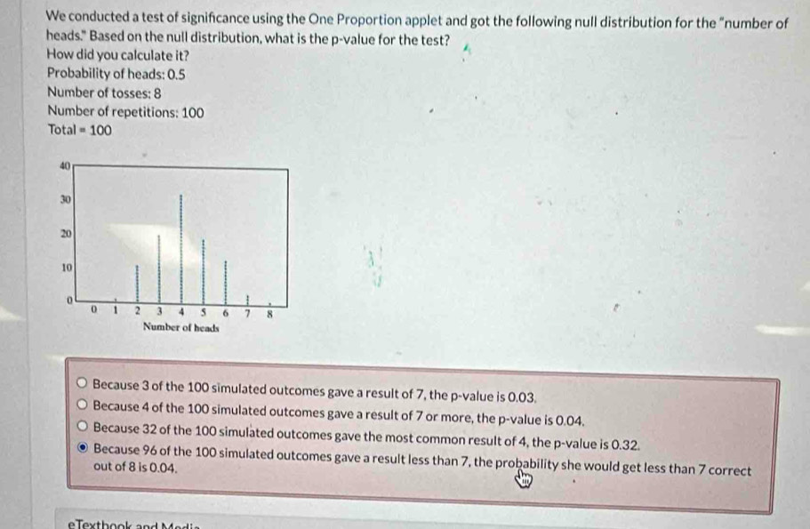 We conducted a test of signifcance using the One Proportion applet and got the following null distribution for the "number of
heads." Based on the null distribution, what is the p -value for the test?
How did you calculate it?
Probability of heads: 0.5
Number of tosses: 8
Number of repetitions: 100
Total=100
Because 3 of the 100 simulated outcomes gave a result of 7, the p -value is 0.03.
Because 4 of the 100 simulated outcomes gave a result of 7 or more, the p -value is 0.04.
Because 32 of the 100 simulated outcomes gave the most common result of 4, the p -value is 0.32.
Because 96 of the 100 simulated outcomes gave a result less than 7, the probability she would get less than 7 correct
out of 8 is 0.04.