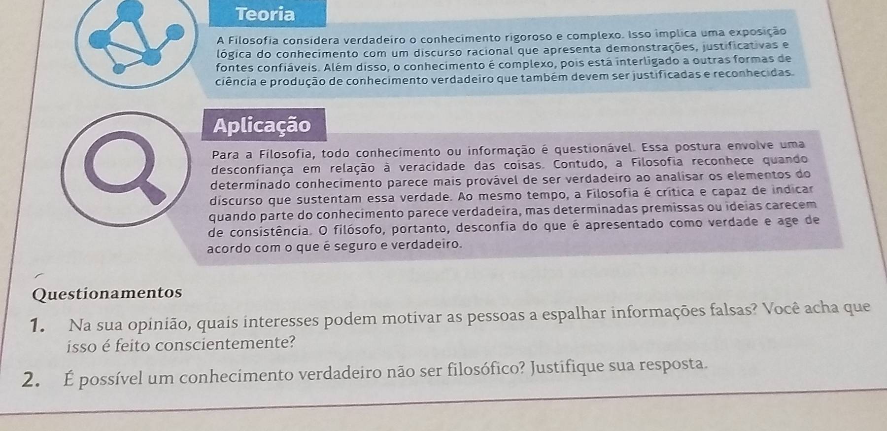 Teoria 
A Filosofia considera verdadeiro o conhecimento rigoroso e complexo. Isso implica uma exposição 
lógica do conhecimento com um discurso racional que apresenta demonstrações, justificativas e 
fontes confiáveis. Além disso, o conhecimento é complexo, pois está interligado a outras formas de 
ciência e produção de conhecimento verdadeiro que também devem ser justificadas e reconhecidas. 
Aplicação 
Para a Filosofia, todo conhecimento ou informação é questionável. Essa postura envolve uma 
desconfiança em relação à veracidade das coisas. Contudo, a Filosofia reconhece quando 
determinado conhecimento parece mais provável de ser verdadeiro ao analisar os elementos do 
discurso que sustentam essa verdade. Ao mesmo tempo, a Filosofia é crítica e capaz de indicar 
quando parte do conhecimento parece verdadeira, mas determinadas premissas ou ideias carecem 
de consistência. O filósofo, portanto, desconfia do que é apresentado como verdade e age de 
acordo com o que é seguro e verdadeiro. 
Questionamentos 
1. Na sua opinião, quais interesses podem motivar as pessoas a espalhar informações falsas? Você acha que 
isso é feito conscientemente? 
2. É possível um conhecimento verdadeiro não ser filosófico? Justifique sua resposta.