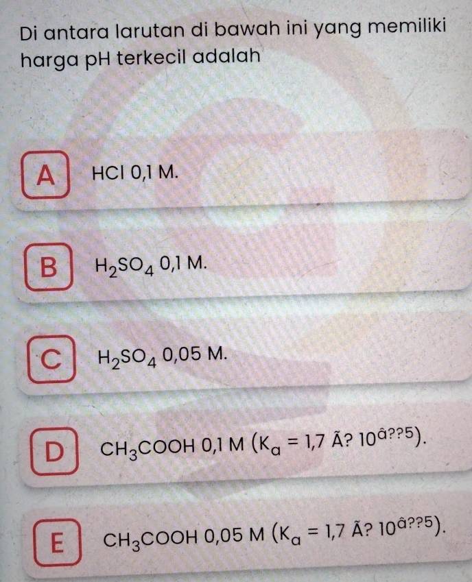 Di antara larutan di bawah ini yang memiliki
harga pH terkecil adalah
A HCl 0,1 M.
B H_2SO_40,1M.
C H_2SO_40,05M.
D CH_3COOH0, 1M(K_a=1,7A? 10^(hat a)??5).
E CH_3COOH0,05M(K_a=1,7 A ? 10^(hat a)??5).